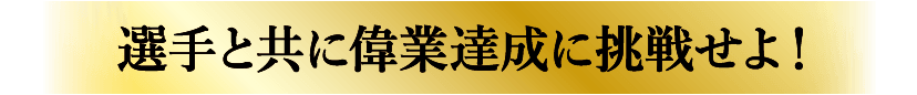 選手と共に偉業達成に挑戦せよ！