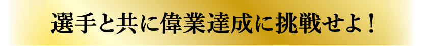 選手と共に偉業達成に挑戦せよ！