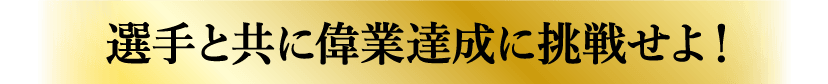 選手と共に偉業達成に挑戦せよ！